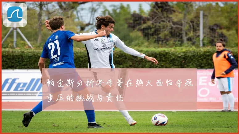 帕金斯分析字母哥在热火面临夺冠重压的挑战与责任
