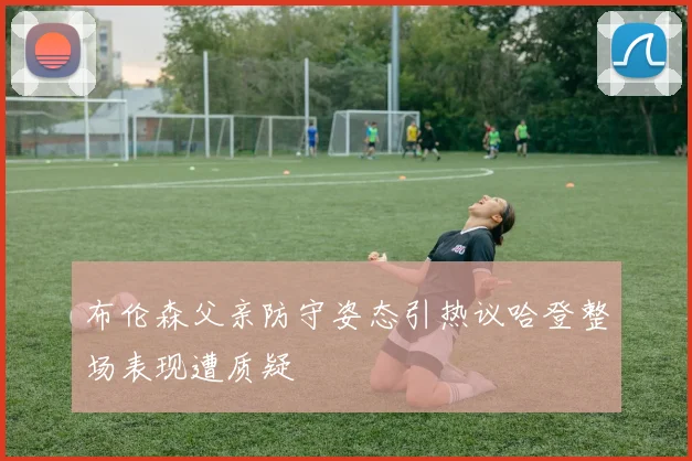 布伦森父亲防守姿态引热议哈登整场表现遭质疑