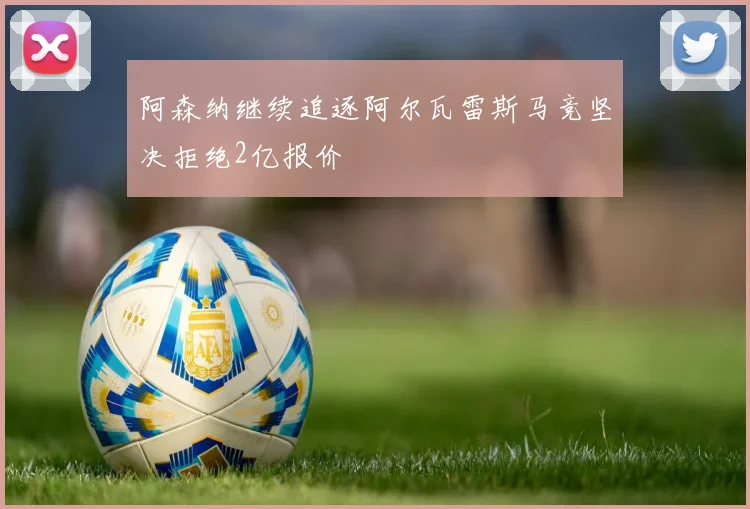 阿森纳继续追逐阿尔瓦雷斯马竞坚决拒绝2亿报价
