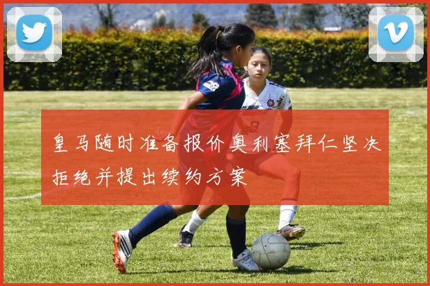 皇马随时准备报价奥利塞拜仁坚决拒绝并提出续约方案
