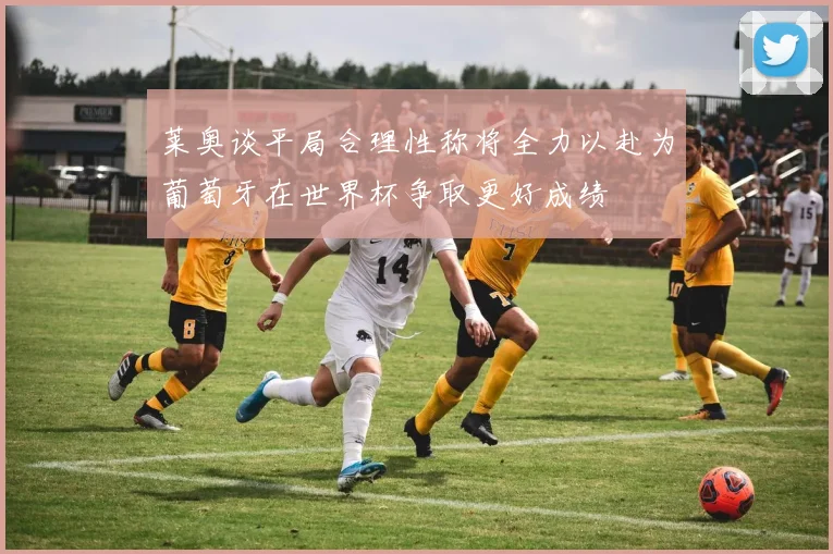 莱奥谈平局合理性称将全力以赴为葡萄牙在世界杯争取更好成绩