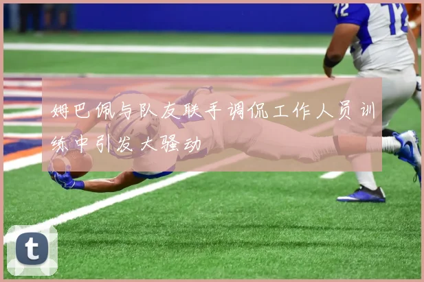 姆巴佩与队友联手调侃工作人员训练中引发大骚动