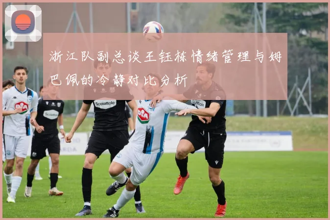 浙江队副总谈王钰栋情绪管理与姆巴佩的冷静对比分析
