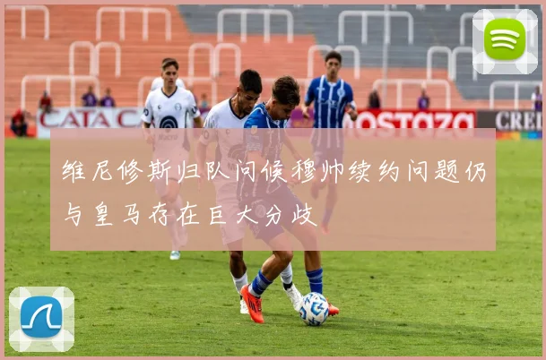 维尼修斯归队问候穆帅续约问题仍与皇马存在巨大分歧