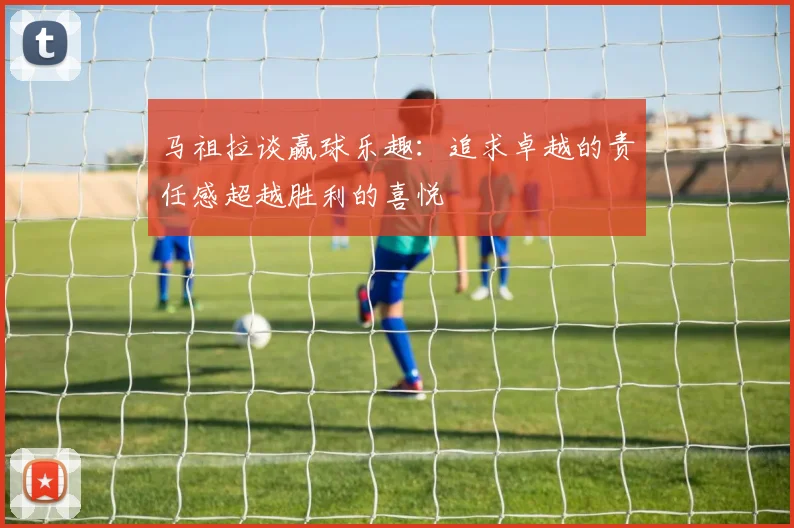 马祖拉谈赢球乐趣：追求卓越的责任感超越胜利的喜悦