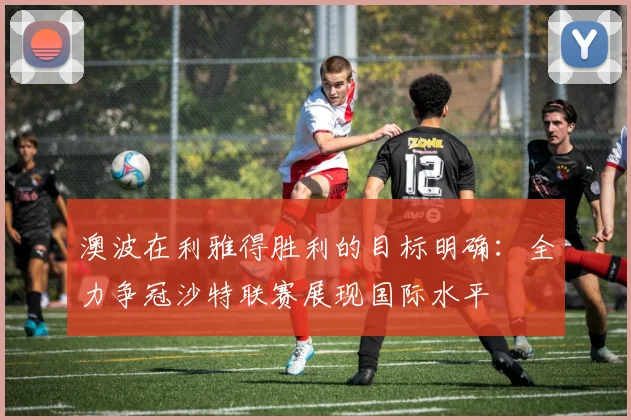 澳波在利雅得胜利的目标明确：全力争冠沙特联赛展现国际水平