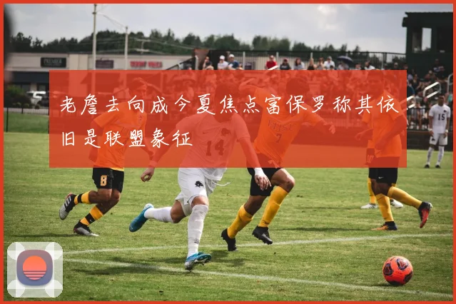 老詹去向成今夏焦点富保罗称其依旧是联盟象征
