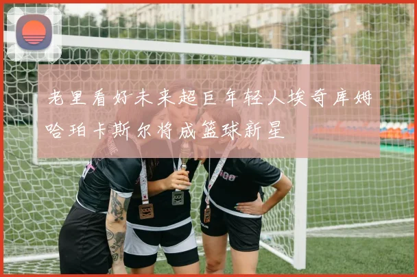 老里看好未来超巨年轻人埃奇库姆哈珀卡斯尔将成篮球新星