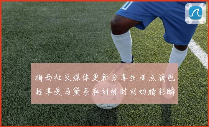 梅西社交媒体更新分享生活点滴包括享受马黛茶和训练时刻的精彩瞬间