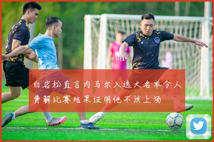 白岩松直言内马尔入选大名单令人费解比赛结果证明他不该上场