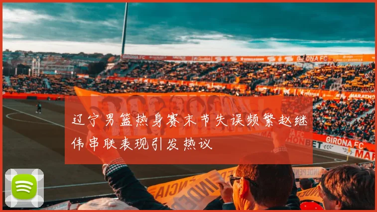 辽宁男篮热身赛末节失误频繁赵继伟串联表现引发热议