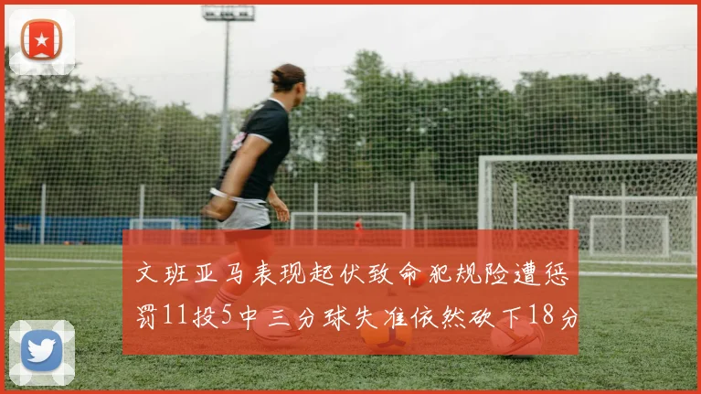 文班亚马表现起伏致命犯规险遭惩罚11投5中三分球失准依然砍下18分5板2帽