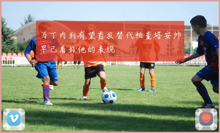 马丁内利有望首发替代帕奎塔安帅早已看好他的表现