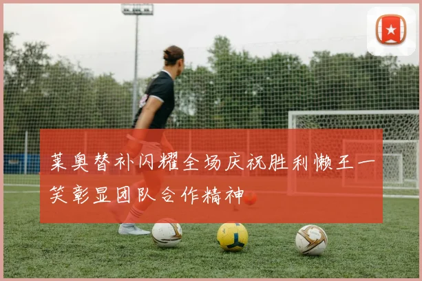 莱奥替补闪耀全场庆祝胜利懒王一笑彰显团队合作精神