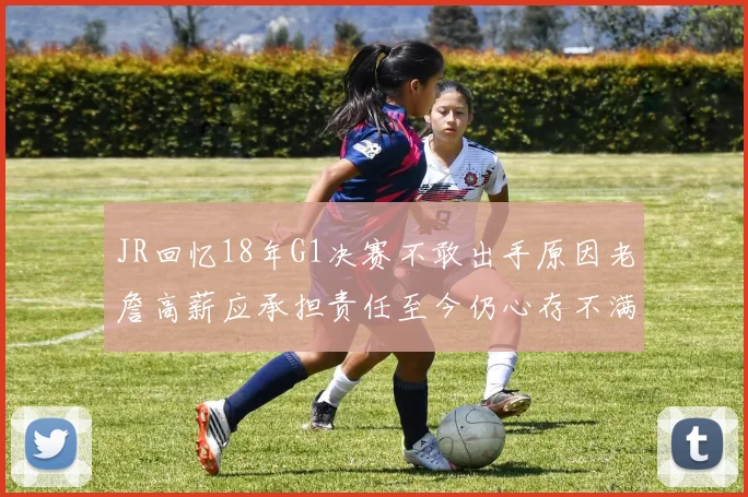 JR回忆18年G1决赛不敢出手原因老詹高薪应承担责任至今仍心存不满