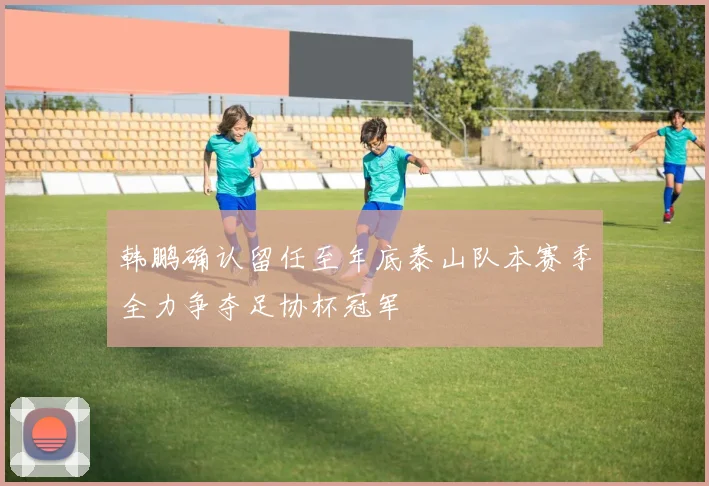 韩鹏确认留任至年底泰山队本赛季全力争夺足协杯冠军