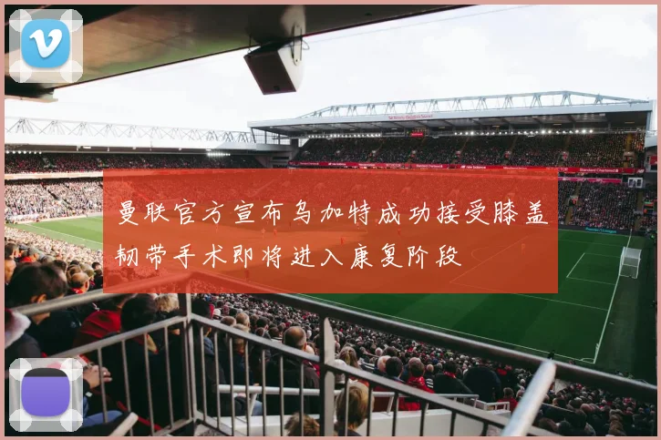 曼联官方宣布乌加特成功接受膝盖韧带手术即将进入康复阶段