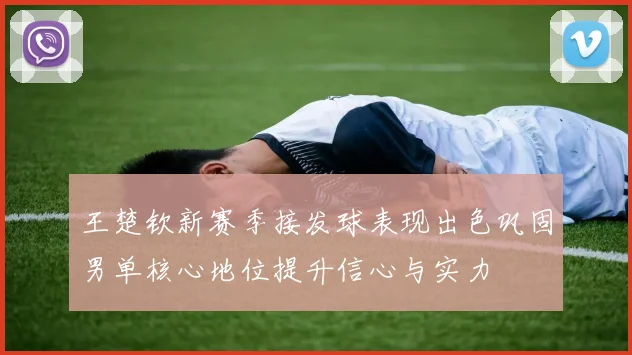 王楚钦新赛季接发球表现出色巩固男单核心地位提升信心与实力