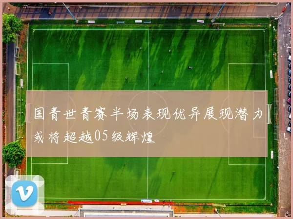 国青世青赛半场表现优异展现潜力或将超越05级辉煌