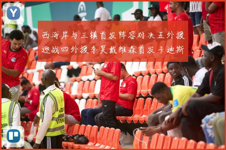 西海岸与三镇首发阵容对决五外援迎战四外援李昊戴维森首发卡迪斯出战