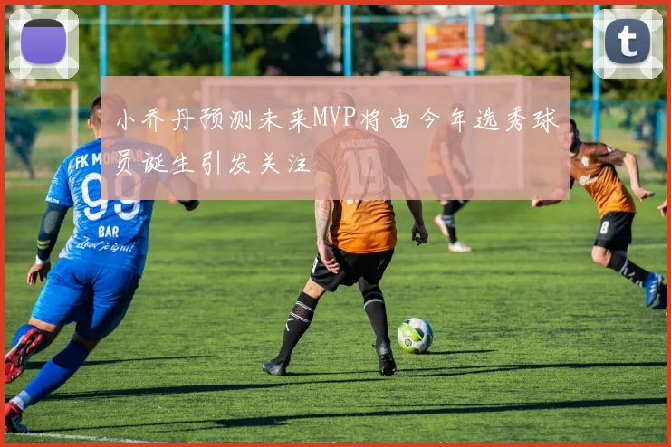 小乔丹预测未来MVP将由今年选秀球员诞生引发关注