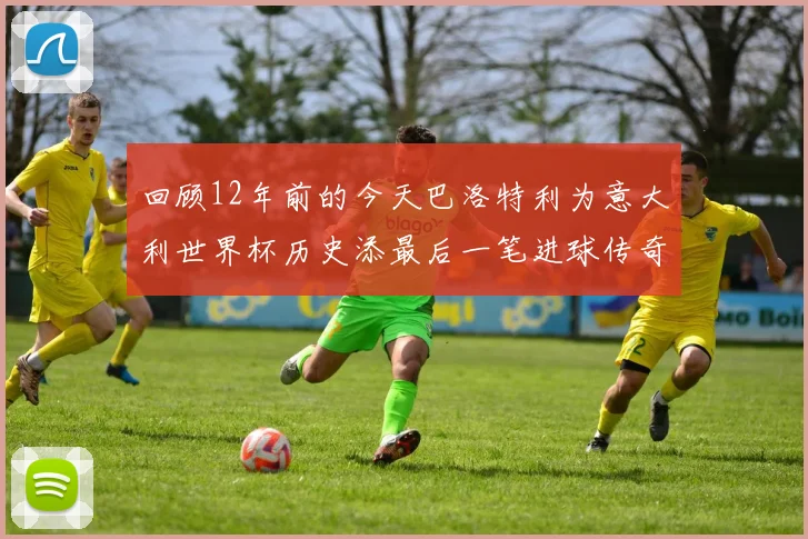 回顾12年前的今天巴洛特利为意大利世界杯历史添最后一笔进球传奇