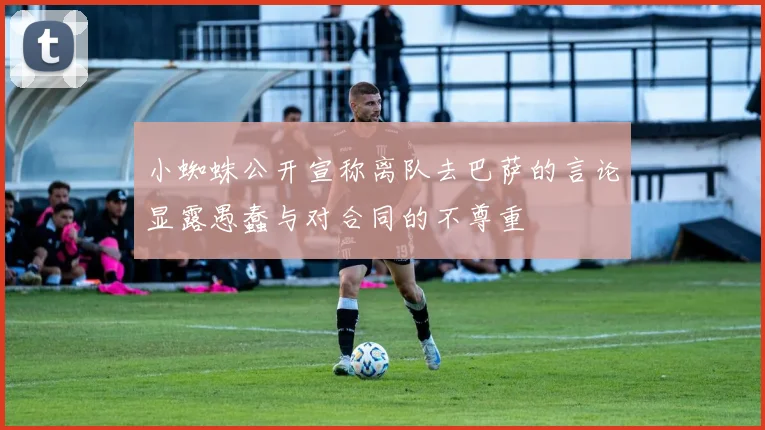 小蜘蛛公开宣称离队去巴萨的言论显露愚蠢与对合同的不尊重