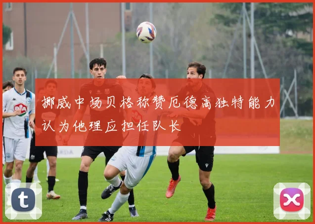 挪威中场贝格称赞厄德高独特能力认为他理应担任队长