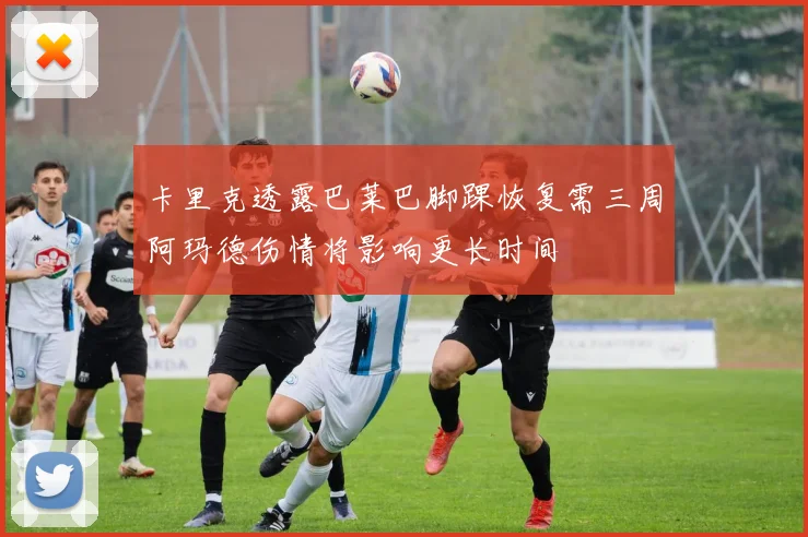 卡里克透露巴莱巴脚踝恢复需三周阿玛德伤情将影响更长时间