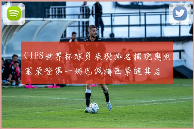 CIES世界杯球员表现排名揭晓奥利塞荣登第一姆巴佩梅西紧随其后