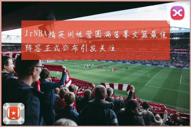 JrNBA精英训练营圆满落幕女篮最佳阵容正式公布引发关注