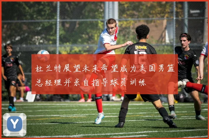 杜兰特展望未来希望成为美国男篮总经理并亲自指导球员训练