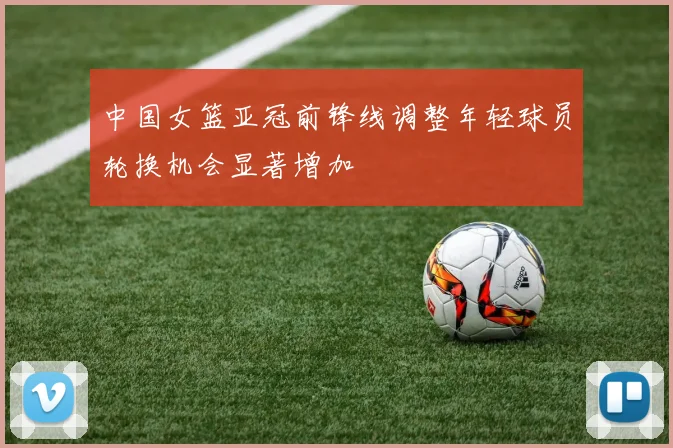 中国女篮亚冠前锋线调整年轻球员轮换机会显著增加