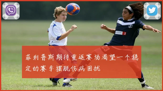 菲利普斯期待重返赛场渴望一个稳定的赛季摆脱伤病困扰