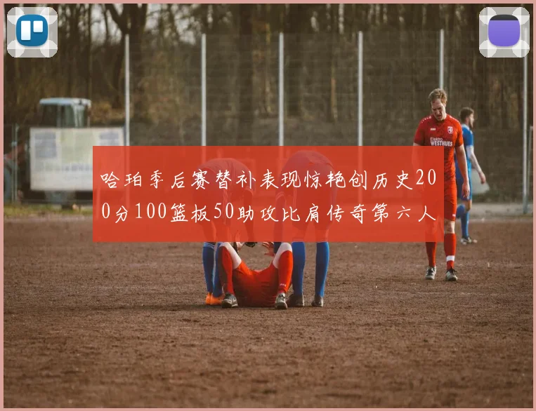 哈珀季后赛替补表现惊艳创历史200分100篮板50助攻比肩传奇第六人
