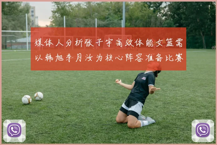 媒体人分析张子宇高效体能女篮需以韩旭李月汝为核心阵容准备比赛
