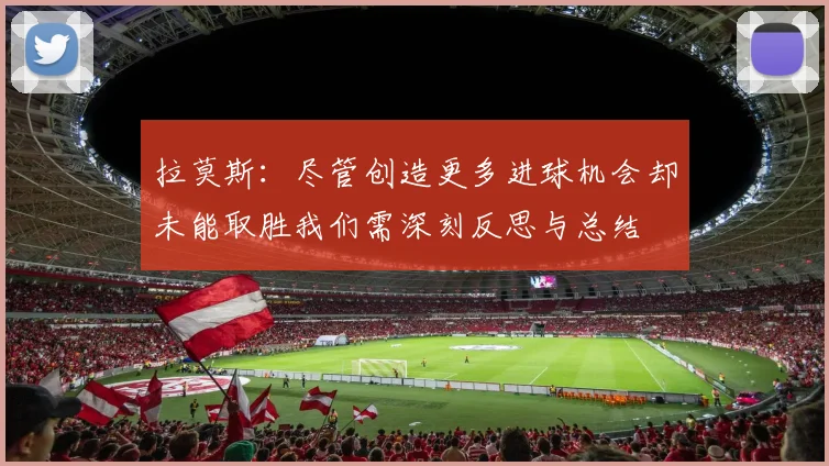 拉莫斯：尽管创造更多进球机会却未能取胜我们需深刻反思与总结