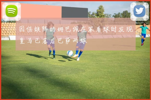 因伤缺阵的姆巴佩在家看球时发现皇马已落后巴萨两球