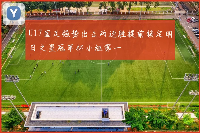 U17国足强势出击两连胜提前锁定明日之星冠军杯小组第一