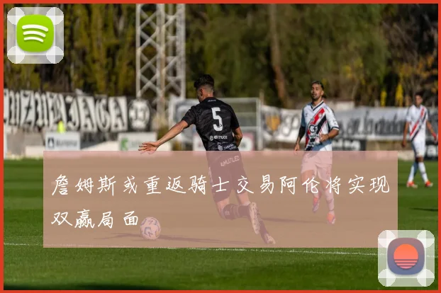 詹姆斯或重返骑士交易阿伦将实现双赢局面