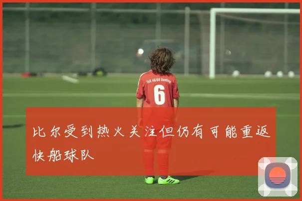 比尔受到热火关注但仍有可能重返快船球队